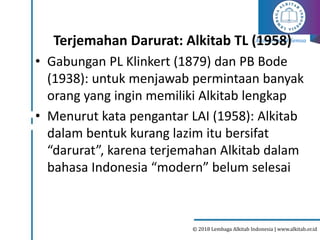 Alkitab Untuk Semua
© 2018 Lembaga Alkitab Indonesia | www.alkitab.or.id
Terjemahan Darurat: Alkitab TL (1958)
• Gabungan PL Klinkert (1879) dan PB Bode
(1938): untuk menjawab permintaan banyak
orang yang ingin memiliki Alkitab lengkap
• Menurut kata pengantar LAI (1958): Alkitab
dalam bentuk kurang lazim itu bersifat
“darurat”, karena terjemahan Alkitab dalam
bahasa Indonesia “modern” belum selesai
 