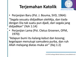 Alkitab Untuk Semua
© 2018 Lembaga Alkitab Indonesia | www.alkitab.or.id
Terjemahan Katolik
• Perjanjian Baru (Pst. J. Bouma, SVD, 1964):
“Segala sesuatu didjadikan olehNja, dan tiada
dengan Dia tak suatu pun djadi, dari segala jang
didjadikan” (Yoh 1:14)
• Perjanjian Lama (Pst. Cletus Groenen, OFM,
1970):
“Adapun bumi itu kalang-kabut dan kosong;
kegelapan menutupi samudera purba, dan ruh
Allah melajang diatas muka air” (Kej 1:2)
 