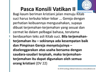 Alkitab Untuk Semua
© 2018 Lembaga Alkitab Indonesia | www.alkitab.or.id
Pasca Konsili Vatikan II
Bagi kaum beriman kristiani jalan menuju Kitab
suci harus terbuka lebar-lebar ... Gereja dengan
perhatian keibuannya mengusahakan, supaya
dibuat terjemahan-terjemahan yang sesuai dan
cermat ke dalam pelbagai bahasa, terutama
berdasarkan teks asli Kitab suci. Bila terjemahan-
terjemahan itu – sekiranya ada kesempatan baik
dan Pimpinan Gereja menyetujuinya –
diselenggarakan atas usaha bersama dengan
saudara-saudari terpisah, maka terjemahan-
terjemahan itu dapat digunakan oleh semua
orang kristiani (DV 22)
 