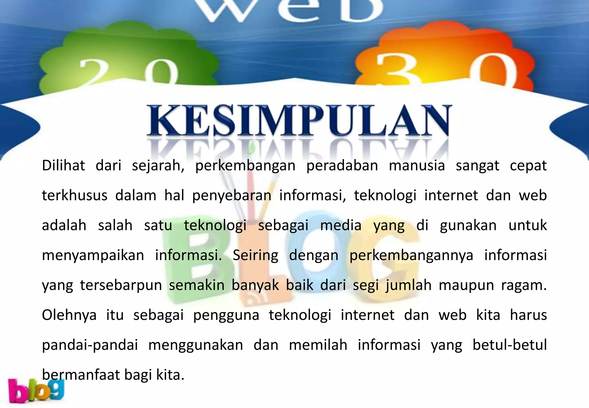 Dilihat dari sejarah, perkembangan peradaban manusia sangat cepat
terkhusus dalam hal penyebaran informasi, teknologi internet dan web
adalah salah satu teknologi sebagai media yang di gunakan untuk
menyampaikan informasi. Seiring dengan perkembangannya informasi
yang tersebarpun semakin banyak baik dari segi jumlah maupun ragam.
Olehnya itu sebagai pengguna teknologi internet dan web kita harus
pandai-pandai menggunakan dan memilah informasi yang betul-betul
bermanfaat bagi kita.
 