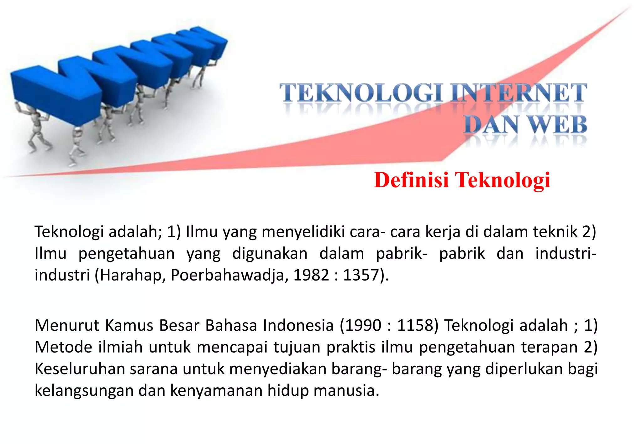Definisi Teknologi

Teknologi adalah; 1) Ilmu yang menyelidiki cara- cara kerja di dalam teknik 2)
Ilmu pengetahuan yang digunakan dalam pabrik- pabrik dan industri-
industri (Harahap, Poerbahawadja, 1982 : 1357).

Menurut Kamus Besar Bahasa Indonesia (1990 : 1158) Teknologi adalah ; 1)
Metode ilmiah untuk mencapai tujuan praktis ilmu pengetahuan terapan 2)
Keseluruhan sarana untuk menyediakan barang- barang yang diperlukan bagi
kelangsungan dan kenyamanan hidup manusia.
 