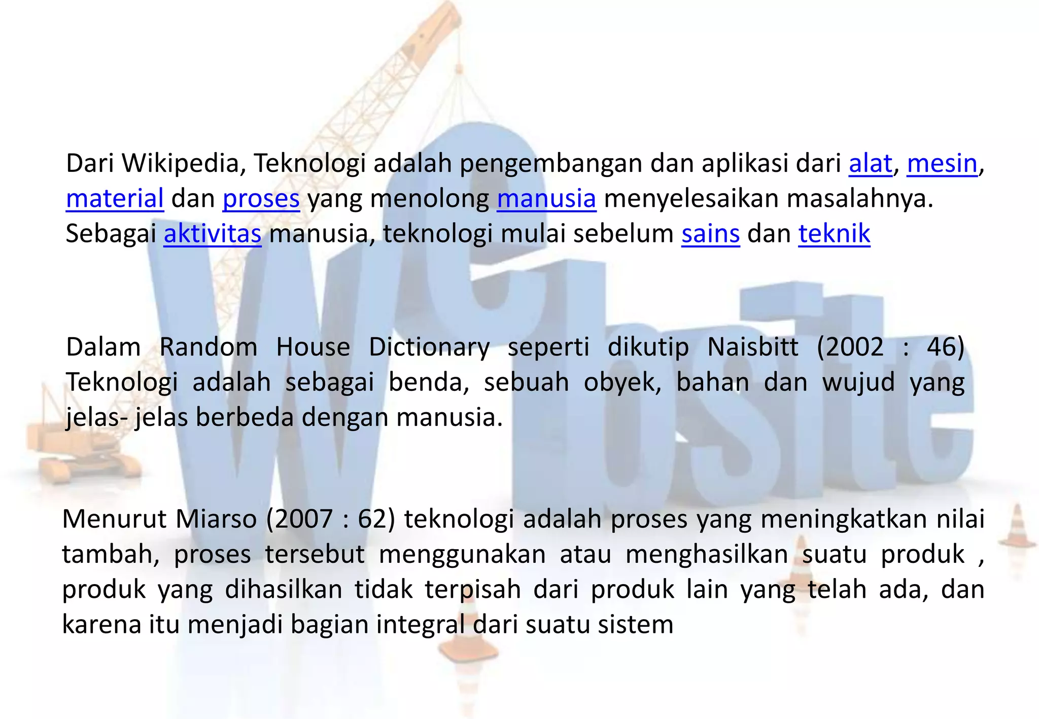 Dari Wikipedia, Teknologi adalah pengembangan dan aplikasi dari alat, mesin,
material dan proses yang menolong manusia menyelesaikan masalahnya.
Sebagai aktivitas manusia, teknologi mulai sebelum sains dan teknik


Dalam Random House Dictionary seperti dikutip Naisbitt (2002 : 46)
Teknologi adalah sebagai benda, sebuah obyek, bahan dan wujud yang
jelas- jelas berbeda dengan manusia.


Menurut Miarso (2007 : 62) teknologi adalah proses yang meningkatkan nilai
tambah, proses tersebut menggunakan atau menghasilkan suatu produk ,
produk yang dihasilkan tidak terpisah dari produk lain yang telah ada, dan
karena itu menjadi bagian integral dari suatu sistem
 