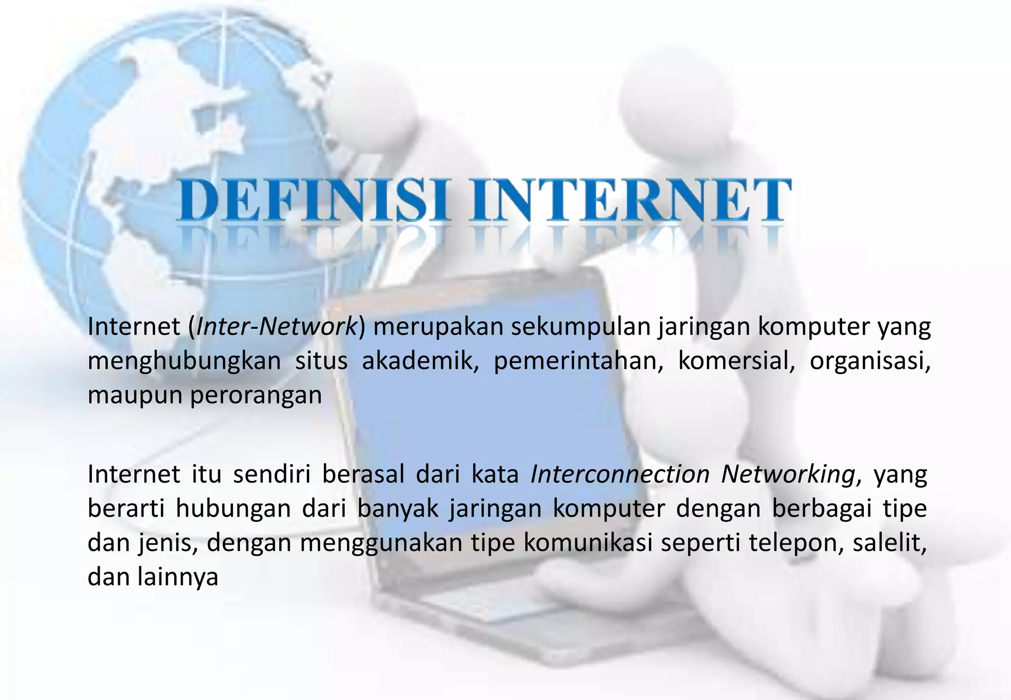 Internet (Inter-Network) merupakan sekumpulan jaringan komputer yang
menghubungkan situs akademik, pemerintahan, komersial, organisasi,
maupun perorangan

Internet itu sendiri berasal dari kata Interconnection Networking, yang
berarti hubungan dari banyak jaringan komputer dengan berbagai tipe
dan jenis, dengan menggunakan tipe komunikasi seperti telepon, salelit,
dan lainnya
 