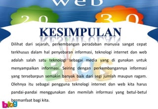 Dilihat dari sejarah, perkembangan peradaban manusia sangat cepat
terkhusus dalam hal penyebaran informasi, teknologi internet dan web
adalah salah satu teknologi sebagai media yang di gunakan untuk
menyampaikan informasi. Seiring dengan perkembangannya informasi
yang tersebarpun semakin banyak baik dari segi jumlah maupun ragam.
Olehnya itu sebagai pengguna teknologi internet dan web kita harus
pandai-pandai menggunakan dan memilah informasi yang betul-betul
bermanfaat bagi kita.
 