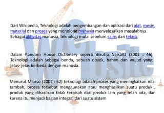 Dari Wikipedia, Teknologi adalah pengembangan dan aplikasi dari alat, mesin,
material dan proses yang menolong manusia menyelesaikan masalahnya.
Sebagai aktivitas manusia, teknologi mulai sebelum sains dan teknik


Dalam Random House Dictionary seperti dikutip Naisbitt (2002 : 46)
Teknologi adalah sebagai benda, sebuah obyek, bahan dan wujud yang
jelas- jelas berbeda dengan manusia.


Menurut Miarso (2007 : 62) teknologi adalah proses yang meningkatkan nilai
tambah, proses tersebut menggunakan atau menghasilkan suatu produk ,
produk yang dihasilkan tidak terpisah dari produk lain yang telah ada, dan
karena itu menjadi bagian integral dari suatu sistem
 