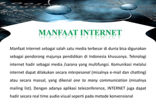 Manfaat Internet sebagai salah satu media terbesar di dunia bisa digunakan
sebagai pendorong majunya pendidikan di Indonesia khususnya. Teknologi
internet hadir sebagai media /sarana yang multifungsi. Komunikasi melalui
internet dapat dilakukan secara interpesonal (misalnya e-mail dan chatting)
atau secara massal, yang dikenal one to many communication (misalnya
mailing list). Dengan adanya aplikasi teleconference, INTERNET juga dapat
hadir secara real time audio visual seperti pada metode konvensional
 