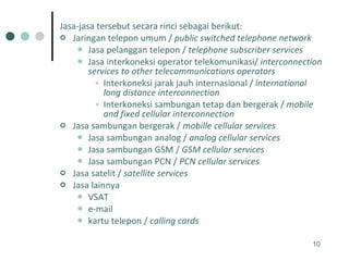 Jasa-jasa tersebut secara rinci sebagai berikut: Jaringan telepon umum /  public switched telephone network   Jasa pelanggan telepon /  telephone subscriber services   Jasa interkoneksi operator telekomunikasi/  interconnection services to other telecommunications operators   Interkoneksi jarak jauh internasional /  international long distance interconnection   Interkoneksi sambungan tetap dan bergerak /  mobile and fixed cellular interconnection   Jasa sambungan bergerak /  mobille cellular services   Jasa sambungan analog /  analog cellular services   Jasa sambungan GSM /  GSM cellular services   Jasa sambungan PCN /  PCN cellular services   Jasa satelit /  satellite services   Jasa lainnya  VSAT  e-mail  kartu telepon /  calling cards   