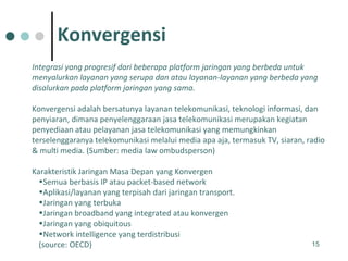 Integrasi yang progresif dari beberapa platform jaringan yang berbeda untuk menyalurkan layanan yang serupa dan atau layanan-layanan yang berbeda yang disalurkan pada platform jaringan yang sama. Konvergensi adalah bersatunya layanan telekomunikasi, teknologi informasi, dan penyiaran, dimana penyelenggaraan jasa telekomunikasi merupakan kegiatan penyediaan atau pelayanan jasa telekomunikasi yang memungkinkan terselenggaranya telekomunikasi melalui media apa aja, termasuk TV, siaran, radio & multi media. (Sumber: media law ombudsperson) Karakteristik Jaringan Masa Depan yang Konvergen Semua berbasis IP atau packet-based network Aplikasi/layanan yang terpisah dari jaringan transport. Jaringan yang terbuka Jaringan broadband yang integrated atau konvergen Jaringan yang obiquitous Network intelligence yang terdistribusi (source: OECD) Konvergensi 