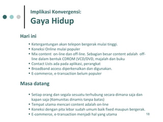Hari ini Ketergantungan akan telepon bergerak mulai tinggi.  Koneksi Online mulai populer Mix content  on-line dan off-line. Sebagian besar content adalah  off-line dalam bentuk CDROM (VCD/DVD, majalah dan buku  Contact Lists ada pada aplikasi, perangkat Broadband access diperkenalkan dan digunakan.  E-commerce, e-transaction belum populer Masa datang Setiap orang dan segala sesuatu terhubung secara dimana saja dan kapan saja (Komunitas dinamis tanpa batas) Tempat utama mencari content adalah on-line Koneksi dengan pita lebar sudah umum baik fixed maupun bergerak.  E-commerce, e-transaction menjadi hal yang utama Implikasi Konvergensi: Gaya Hidup 