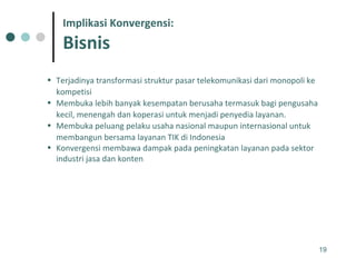 Terjadinya transformasi struktur pasar telekomunikasi dari monopoli ke kompetisi  Membuka lebih banyak kesempatan berusaha termasuk bagi pengusaha kecil, menengah dan koperasi untuk menjadi penyedia layanan.  Membuka peluang pelaku usaha nasional maupun internasional untuk membangun bersama layanan TIK di Indonesia Konvergensi membawa dampak pada peningkatan layanan pada sektor industri jasa dan konten Implikasi Konvergensi: Bisnis 