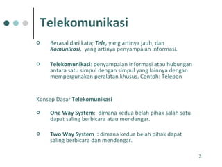 Telekomunikasi Berasal dari kata;  Tele,  yang artinya jauh, dan  Komunikasi,   yang artinya penyampaian informasi.  Telekomunikasi : penyampaian informasi atau hubungan antara satu simpul dengan simpul yang lainnya dengan mempergunakan peralatan khusus. Contoh: Telepon Konsep Dasar  Telekomunikasi     One Way System :  dimana kedua belah pihak salah satu dapat saling berbicara atau mendengar. Two Way System  :  dimana kedua belah pihak dapat saling berbicara dan mendengar.  