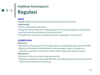 BISNIS   Lisensi  :Model kebijakan berubah dari pola vertikal ke horizontal Interkoneksi Perlu model interkoneksi baru Pengaruh dari jaringan dan trafik berbasis IP terhadap pengaturan interkoneksi Jaminan terhadap perlakukan non-diskriminatif Pendefinisian parameter interkoneksi dalam lingkungan multi-service SUMBER DAYA   Spektrum Menjamin akses yang sama terhadap spektrum yang dibutuhkan operator NGN Menjamin kompetisi tidak dihambat oleh penetapan spektrum legacy ke operator incumbent untuk provisi fixed, fixed-mobile and mobile services.  Penomoran Menjamin akses ke sumber daya penomoran Menjamin penomoran dan pengalamatan mencakup legacy, transisi dan layanan NGN serta directory service lainnya. Implikasi Konvergensi: Regulasi 