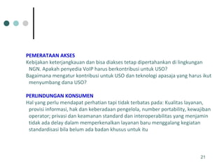 PEMERATAAN AKSES   Kebijakan keterjangkauan dan bisa diakses tetap dipertahankan di lingkungan NGN. Apakah penyedia VoIP harus berkontribusi untuk USO? Bagaimana mengatur kontribusi untuk USO dan teknologi apasaja yang harus ikut menyumbang dana USO? PERLINDUNGAN KONSUMEN   Hal yang perlu mendapat perhatian tapi tidak terbatas pada: Kualitas layanan, provisi informasi, hak dan keberadaan pengelola, number portability, kewajiban operator; privasi dan keamanan standard dan interoperabilitas yang menjamin tidak ada delay dalam memperkenalkan layanan baru menggalang kegiatan standardisasi bila belum ada badan khusus untuk itu  