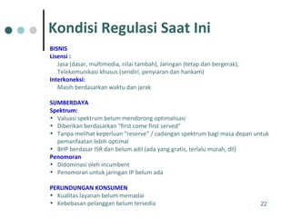 BISNIS Lisensi : Jasa (dasar, multimedia, nilai tambah), Jaringan (tetap dan bergerak), Telekomunikasi khusus (sendiri, penyiaran dan hankam) Interkoneksi: Masih berdasarkan waktu dan jarak SUMBERDAYA Spektrum: Valuasi spektrum belum mendorong optimalisasi Diberikan berdasarkan “first come first served” Tanpa melihat keperluan “reserve” / cadangan spektrum bagi masa depan untuk pemanfaatan lebih optimal  BHP berdasar ISR dan belum adil (ada yang gratis, terlalu murah, dll) Penomoran Didominasi oleh incumbent Penomoran untuk jaringan IP belum ada PERLINDUNGAN KONSUMEN Kualitas layanan belum memadai Kebebasan pelanggan belum tersedia Kondisi Regulasi Saat Ini 