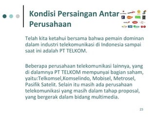 Telah kita ketahui bersama bahwa pemain dominan dalam industri telekomunikasi di Indonesia sampai saat ini adalah PT TELKOM.  Beberapa perusahaan telekomunikasi lainnya, yang di dalamnya PT TELKOM mempunyai bagian saham, yaitu:Telkomsel,Komselindo, Mobisel, Metrosel, Pasifik Satelit. Selain itu masih ada perusahaan telekomunikasi yang masih dalam tahap proposal, yang bergerak dalam bidang multimedia. Kondisi Persaingan Antar  Perusahaan 