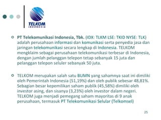 PT Telekomunikasi Indonesia, Tbk.  ( IDX :  TLKM   LSE :  TKID   NYSE :  TLK ) adalah perusahaan  informasi  dan  komunikasi  serta penyedia jasa dan jaringan  telekomunikasi  secara lengkap di  Indonesia . TELKOM mengklaim sebagai perusahaan telekomunikasi terbesar di Indonesia, dengan jumlah pelanggan telepon tetap sebanyak 15 juta dan pelanggan telepon seluler sebanyak 50 juta. TELKOM merupakan salah satu  BUMN  yang sahamnya saat ini dimiliki oleh Pemerintah Indonesia (51,19%) dan oleh publik sebesar 48,81%. Sebagian besar kepemilikan saham publik (45,58%) dimiliki oleh investor asing, dan sisanya (3,23%) oleh investor dalam negeri. TELKOM juga menjadi pemegang saham mayoritas di 9 anak perusahaan, termasuk  PT Telekomunikasi Selular (Telkomsel) 
