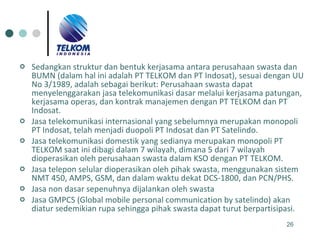 Sedangkan struktur dan bentuk kerjasama antara perusahaan swasta dan BUMN (dalam hal ini adalah PT TELKOM dan PT Indosat), sesuai dengan UU No 3/1989, adalah sebagai berikut: Perusahaan swasta dapat menyelenggarakan jasa telekomunikasi dasar melalui kerjasama patungan, kerjasama operas, dan kontrak manajemen dengan PT TELKOM dan PT Indosat. Jasa telekomunikasi internasional yang sebelumnya merupakan monopoli PT Indosat, telah menjadi duopoli PT Indosat dan PT Satelindo.  Jasa telekomunikasi domestik yang sedianya merupakan monopoli PT TELKOM saat ini dibagi dalam 7 wilayah, dimana 5 dari 7 wilayah dioperasikan oleh perusahaan swasta dalam KSO dengan PT TELKOM.  Jasa telepon selular dioperasikan oleh pihak swasta, menggunakan sistem NMT 450, AMPS, GSM, dan dalam waktu dekat DCS-1800, dan PCN/PHS.  Jasa non dasar sepenuhnya dijalankan oleh swasta  Jasa GMPCS (Global mobile personal communication by satelindo) akan diatur sedemikian rupa sehingga pihak swasta dapat turut berpartisipasi.  