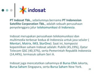 PT Indosat Tbk. , sebelumnya bernama  PT Indonesian Satellite Corporation Tbk. , adalah sebuah perusahaan penyelenggara jalur  telekomunikasi  di  Indonesia .  Indosat merupakan perusahaan telekomunikasi dan multimedia terbesar kedua di Indonesia untuk jasa seluler ( Mentari ,  Matrix ,  IM3 ,  StarOne ). Saat ini, komposisi kepemilikan saham Indosat adalah: Publik (45,19%), Qatar Telecom QSC (40,37%), serta Pemerintah Republik Indonesia (14,44%), termasuk saham Seri A.  Indosat juga mencatatkan sahamnya di  Bursa  Efek  Jakarta ,  Bursa  Saham   Singapura , serta  Bursa  Saham  New York . 