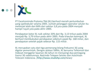 PT Excelcomindo Pratama Tbk (XL) berhasil meraih pertumbuhan yang spektakuler selama 2005. Jumlah pelanggan operator seluler itu melonjak lebih dari 84% dari sekitar 3,8 juta pada 2004 menjadi hampir tujuh juta pada akhir 2005.  Pendapatan kotor XL naik sekitar 20% dari Rp. 3,13 triliun pada 2004 menjadi Rp. 3,79 triliun pada akhir 2005. Pada triwulan keempat, XL berhasil membukukan pendapatan sebelum pajak Rp. 168 miliar, dan pendapatan setelah pajak sebesar Rp. 115 miliar.  XL merupakan satu dari tiga pemenang lelang frekuensi 3G yang digelar pemerintah. Dengan alokasi 5MHz, XL bersama Telkomsel dan Indosat menggelar layanan 3G tahun ini menyaingi dua pemegang lisensi 3G sebelumnya, Natrindo Telepon Seluler dan Hutchison Telecom Indonesia.  ( http:// www.studiohp.com /news ) 