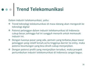 Dalam industri telekomunikasi, yaitu: Trend teknologi telekomunikasi di masa datang akan mengarah ke teknologi digital  Potensi pelanggan dalam industri telekomunikasi di Indonesia cukup besar,sehingga hal ini sungguh menarik untuk memasuki industri ini.  Dengan luasnya pasar yang ada, pemain yang terbatas,daya tawar pelanggan yang relatif lemah,serta tingginya  barrier to entry,  maka potensi keuntungan yang bisa diraih cukup menjanjikan.  Dengan potensi profit yang menjanjikan tersebut, maka prospek pertumbuhan industri telekomunikasi di Indonesia sangat bagus.  Trend Telekomunikasi 