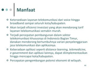 Manfaat Ketersediaan layanan telekomunikasi dari voice hingga broadband sampai seluruh kota/kabupaten. Akan terjadi efisiensi investasi yang akan mendorong tarif layanan telekomunikasi semakin murah. Terjadi percepatan pembangunan dalam sektor telekomunikasi khususnya di Indonesia Bagian Timur, danakan mendorong bertumbuhnya varian penyelenggaraan jasa telekomunikasi dan aplikasinya. Keberadaan aplikasi seperti  distance learning, telemedicine, e-government  dan aplikasi lainnya, dapat diimplementasikan hingga mencapai kota/kabupaten. Percepatan pengembangan potensi ekonomi di wilayah.  