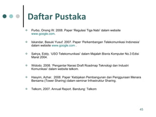Purbo, Onong W. 2008. Paper ‘Regulasi Tiga Nabi’ dalam website  www.google.com . Iskandar, Basuki Yusuf. 2007. Paper ‘Perkembangan Telekomunikasi Indonesia’ dalam website  www.google.com  . Satrya, Eddy. ‘USO Telekomunikasi’ dalam Majalah Bisnis Komputer No.3 Edisi Maret 2004. Widodo. 2008. ‘Pengantar Narasi Draft Roadmap Teknologi dan Industri Komunikasi’ dalam website telkom. Hasyim, Azhar.  2008. Paper ‘Kebijakan Pembangunan dan Penggunaan Menara Bersama (Tower Sharing) dalam seminar Infrastruktur Sharing.  Telkom, 2007. Annual Report. Bandung: Telkom Daftar Pustaka 