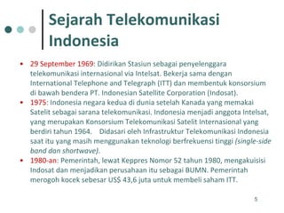 Sejarah Telekomunikasi  Indonesia 29 September 1969 : Didirikan Stasiun sebagai penyelenggara telekomunikasi internasional via Intelsat. Bekerja sama dengan International Telephone and Telegraph (ITT) dan membentuk konsorsium di bawah bendera PT. Indonesian Satellite Corporation (Indosat). 1975 :  Indonesia negara kedua di dunia setelah Kanada yang memakai Satelit sebagai sarana telekomunikasi. Indonesia menjadi anggota Intelsat, yang merupakan Konsorsium Telekomunikasi Satelit Internasional yang berdiri tahun 1964.  Didasari oleh Infrastruktur Telekomunikasi Indonesia saat itu yang masih menggunakan teknologi berfrekuensi tinggi  (single-side band dan shortwave) .  1980-an : Pemerintah, lewat Keppres Nomor 52 tahun 1980, mengakuisisi Indosat dan menjadikan perusahaan itu sebagai BUMN. Pemerintah merogoh kocek sebesar US$ 43,6 juta untuk membeli saham ITT. 