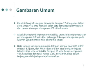 Kondisi Geografis negara Indonesia dengan 17 ribu pulau dalam area 1.919.440 km2 menjadi salah satu tantangan penyebaran dan pemerataan pembangunan ICT di Indonesia. Aspek biaya pembangunan menjadi isu utama dalam pemerataan pembangunan Infrastruktur sehingga fokus pembangunan pada wilayah yang memiliki nilai ekonomis tinggi. Data jumlah satuan sambungan telepon sampai posisi Q1-2007 sebesar 8.7jt sst, dan FWA sebesar 5.9Jt atau dengan tingkat teledensitas sebesar 6.64%. Dengan 10 kota besar mengambil 40% kapasitas dan rural hanya 0.2%. Serta 60% desa belum terjangkau oleh jaringan telekomunikasi. Gambaran Umum 