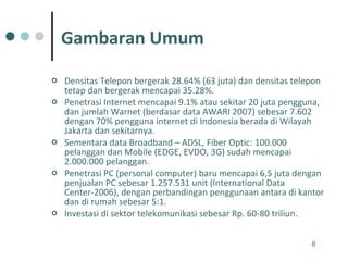 Densitas Telepon bergerak 28.64% (63 juta) dan densitas telepon tetap dan bergerak mencapai 35.28%. Penetrasi Internet mencapai 9.1% atau sekitar 20 juta pengguna, dan jumlah Warnet (berdasar data AWARI 2007) sebesar 7.602 dengan 70% pengguna internet di Indonesia berada di Wilayah Jakarta dan sekitarnya. Sementara data Broadband – ADSL, Fiber Optic: 100.000 pelanggan dan Mobile (EDGE, EVDO, 3G) sudah mencapai 2.000.000 pelanggan. Penetrasi PC (personal computer) baru mencapai 6,5 juta dengan penjualan PC sebesar 1.257.531 unit (International Data Center-2006), dengan perbandingan penggunaan antara di kantor dan di rumah sebesar 5:1. Investasi di sektor telekomunikasi sebesar Rp. 60-80 triliun.  Gambaran Umum 