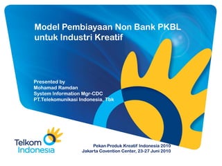 Model Pembiayaan Non Bank PKBL
untuk Industri Kreatif




Presented by
Mohamad Ramdan
System Information Mgr-CDC
PT.Telekomunikasi Indonesia, Tbk




                        Pekan Produk Kreatif Indonesia 2010
                   Jakarta Covention Center, 23-27 Juni 2010
 
