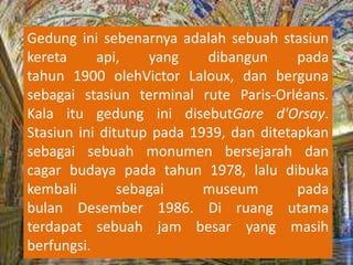 Gedung ini sebenarnya adalah sebuah stasiun
kereta api, yang dibangun pada
tahun 1900 olehVictor Laloux, dan berguna
sebagai stasiun terminal rute Paris-Orléans.
Kala itu gedung ini disebutGare d'Orsay.
Stasiun ini ditutup pada 1939, dan ditetapkan
sebagai sebuah monumen bersejarah dan
cagar budaya pada tahun 1978, lalu dibuka
kembali sebagai museum pada
bulan Desember 1986. Di ruang utama
terdapat sebuah jam besar yang masih
berfungsi.
 