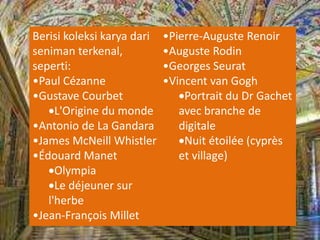 Berisi koleksi karya dari
seniman terkenal,
seperti:
•Paul Cézanne
•Gustave Courbet
L'Origine du monde
•Antonio de La Gandara
•James McNeill Whistler
•Édouard Manet
Olympia
Le déjeuner sur
l'herbe
•Jean-François Millet
•Pierre-Auguste Renoir
•Auguste Rodin
•Georges Seurat
•Vincent van Gogh
Portrait du Dr Gachet
avec branche de
digitale
Nuit étoilée (cyprès
et village)
 