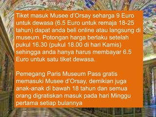 Tiket masuk Musee d’Orsay seharga 9 Euro
untuk dewasa (6.5 Euro untuk remaja 18-25
tahun) dapat anda beli online atau langsung di
museum. Potongan harga berlaku setelah
pukul 16.30 (pukul 18.00 di hari Kamis)
sehingga anda hanya harus membayar 6.5
Euro untuk satu tiket dewasa.
Pemegang Paris Museum Pass gratis
memasuki Musee d’Orsay, demikian juga
anak-anak di bawah 18 tahun dan semua
orang digratiskan masuk pada hari Minggu
pertama setiap bulannya
 