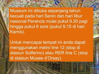 Museum ini dibuka sepanjang tahun
kecuali pada hari Senin dan hari libur
nasional Perancis mulai pukul 9.30 pagi
hingga pukul 6 sore (pukul 9.15 di hari
Kamis).
Untuk mencapai tempat ini anda dapat
menggunakan metro line 12 (stop di
stasiun Solferino) atau RER line C (stop
di stasiun Musee d’Orsay).
 