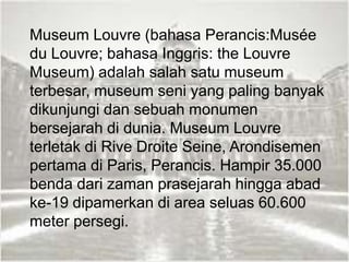 Museum Louvre (bahasa Perancis:Musée
du Louvre; bahasa Inggris: the Louvre
Museum) adalah salah satu museum
terbesar, museum seni yang paling banyak
dikunjungi dan sebuah monumen
bersejarah di dunia. Museum Louvre
terletak di Rive Droite Seine, Arondisemen
pertama di Paris, Perancis. Hampir 35.000
benda dari zaman prasejarah hingga abad
ke-19 dipamerkan di area seluas 60.600
meter persegi.
 