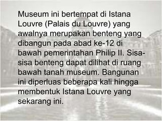 Museum ini bertempat di Istana
Louvre (Palais du Louvre) yang
awalnya merupakan benteng yang
dibangun pada abad ke-12 di
bawah pemerintahan Philip II. Sisa-
sisa benteng dapat dilihat di ruang
bawah tanah museum. Bangunan
ini diperluas beberapa kali hingga
membentuk Istana Louvre yang
sekarang ini.
 
