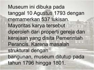 Museum ini dibuka pada
tanggal 10 Agustus 1793 dengan
memamerkan 537 lukisan.
Mayoritas karya tersebut
diperoleh dari properti gereja dan
kerajaan yang disita Pemerintah
Perancis. Karena masalah
struktural dengan
bangunan, museum ditutup pada
tahun 1796 hingga 1801.
 