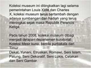 Koleksi museum ini ditingkatkan lagi selama
pemerintahan Louis XVIII dan Charles
X, koleksi museum terus bertambah dengan
adanya sumbangan dan hadiah yang terus
meningkat sejak masa Republik Perancis
Ketiga.
Pada tahun 2008, koleksi museum dibagi
menjadi delapan departemen kuratorial:
Koleksi Mesir kuno, benda purbakala dari
Timur
Dekat, Yunani, Etruskan, Romawi, Seni Islam,
Patung, Seni Dekoratif, Seni Lukis, Cetakan
dan Seni Gambar.
 