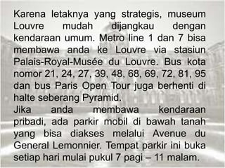Karena letaknya yang strategis, museum
Louvre mudah dijangkau dengan
kendaraan umum. Metro line 1 dan 7 bisa
membawa anda ke Louvre via stasiun
Palais-Royal-Musée du Louvre. Bus kota
nomor 21, 24, 27, 39, 48, 68, 69, 72, 81, 95
dan bus Paris Open Tour juga berhenti di
halte seberang Pyramid.
Jika anda membawa kendaraan
pribadi, ada parkir mobil di bawah tanah
yang bisa diakses melalui Avenue du
General Lemonnier. Tempat parkir ini buka
setiap hari mulai pukul 7 pagi – 11 malam.
 