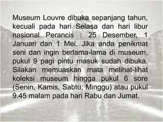 Museum Louvre dibuka sepanjang tahun,
kecuali pada hari Selasa dan hari libur
nasional Perancis : 25 Desember, 1
Januari dan 1 Mei. Jika anda penikmat
seni dan ingin berlama-lama di museum,
pukul 9 pagi pintu masuk sudah dibuka.
Silakan memuaskan mata melihat-lihat
koleksi museum hingga pukul 6 sore
(Senin, Kamis, Sabtu, Minggu) atau pukul
9.45 malam pada hari Rabu dan Jumat.
 