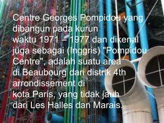 Centre Georges Pompidou yang
dibangun pada kurun
waktu 1971 – 1977 dan dikenal
juga sebagai (Inggris) "Pompidou
Centre", adalah suatu area
di Beaubourg dari distrik 4th
arrondissement di
kota Paris, yang tidak jauh
dari Les Halles dan Marais.
 