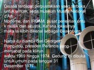 Disana terdapat perpustakaan yang terbuka
untuk umum, serta museum Musée National
d'Art
Moderne, dan IRCAM, pusat penelitian untu
k musik dan akustik. Karena lokasinya
maka ia lebih dikenal sebagai Beaubourg.
Nama itu diambil dari Georges
Pompidou, presiden Perancis yang
menjabat pada kurun
waktu 1969 hingga 1974. Gedung ini dibuka
untuk umum pada tanggal 31
Desember 1977
 