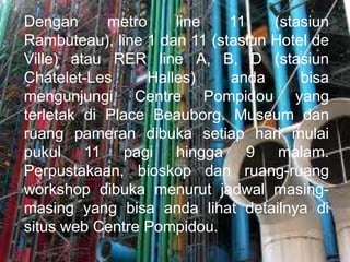Dengan metro line 11 (stasiun
Rambuteau), line 1 dan 11 (stasiun Hotel de
Ville) atau RER line A, B, D (stasiun
Chatelet-Les Halles) anda bisa
mengunjungi Centre Pompidou yang
terletak di Place Beauborg. Museum dan
ruang pameran dibuka setiap hari mulai
pukul 11 pagi hingga 9 malam.
Perpustakaan, bioskop dan ruang-ruang
workshop dibuka menurut jadwal masing-
masing yang bisa anda lihat detailnya di
situs web Centre Pompidou.
 