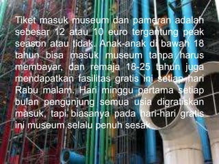 Tiket masuk museum dan pameran adalah
sebesar 12 atau 10 euro tergantung peak
season atau tidak. Anak-anak di bawah 18
tahun bisa masuk museum tanpa harus
membayar, dan remaja 18-25 tahun juga
mendapatkan fasilitas gratis ini setiap hari
Rabu malam. Hari minggu pertama setiap
bulan pengunjung semua usia digratiskan
masuk, tapi biasanya pada hari-hari gratis
ini museum selalu penuh sesak
 