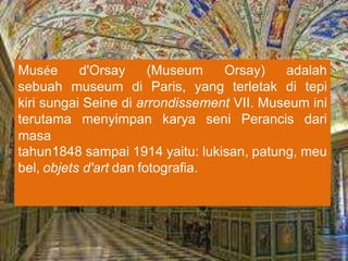 Musée d'Orsay (Museum Orsay) adalah
sebuah museum di Paris, yang terletak di tepi
kiri sungai Seine di arrondissement VII. Museum ini
terutama menyimpan karya seni Perancis dari
masa
tahun1848 sampai 1914 yaitu: lukisan, patung, meu
bel, objets d'art dan fotografia.
 