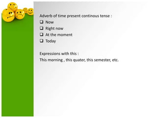 Adverb of time present continous tense :
 Now
 Right now
 At the moment
 Today
Expressions with this :
This morning , this quater, this semester, etc.

 