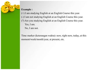 Example :
(+) I am studying English at an English Course this year.
(-) I am not studying English at an English Course this year.
(?) Are you studying English at an English Course this year.
Yes, I am.
No, I am not.
Time marker (keterangan waktu): now, right now, today, at this
moment/week/month/year, at present, etc.

 