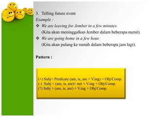 3. Telling future event
Example :
 We are leaving for Jember in a few minutes.
(Kita akan meninggalkan Jember dalam beberapa menit).
 We are going home in a few hour.
(Kita akan pulang ke rumah dalam beberapa jam lagi).
Pattern :

(+) Subj+ Predicate (am, is, are + V.ing) + Obj/Comp.
(-) Subj + (am, is, are)+ not + V.ing + Obj/Comp.
(?) Subj + (am, is, are) + V.ing + Obj/Comp.

 