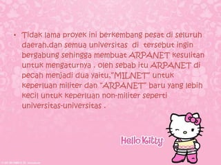• Tidak lama proyek ini berkembang pesat di seluruh
  daerah,dan semua universitas di tersebut ingin
  bergabung sehingga membuat ARPANET kesulitan
  untuk mengaturnya . oleh sebab itu ARPANET di
  pecah menjadi dua yaitu,”MILNET” untuk
  keperluan militer dan “ARPANET” baru yang lebih
  kecil untuk keperluan non-militer seperti
  universitas-universitas .
 