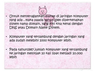 • Untuk menyeragamkan alamat di jaringan komputer
  yang ada , maka paada tahun 1984 diperkenalkan
  sistem nama domain, yang kini kita kenal dengan
  DNS atau Domain Name System.

• Komputer yang tersambung dengan jaringan yang
  ada sudah melebihi 1000 komputer lebih.

• Pada tahun1987 jumlah komputer yang tersambung
  ke jaringan melonjak 10 kali lipat menjadi 10.000
  lebih
 